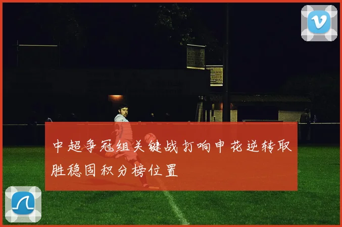中超争冠组关键战打响申花逆转取胜稳固积分榜位置