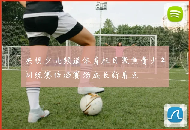 央视少儿频道体育栏目聚焦青少年训练赛传递赛场成长新看点