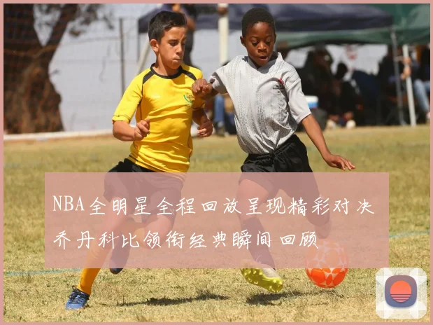 NBA全明星全程回放呈现精彩对决 乔丹科比领衔经典瞬间回顾