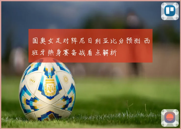国奥女足对阵尼日利亚比分预测 西班牙热身赛备战看点解析