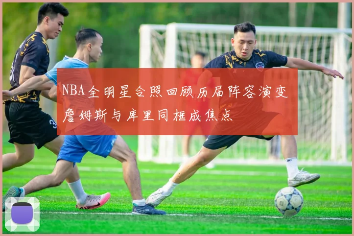 NBA全明星合照回顾历届阵容演变 詹姆斯与库里同框成焦点