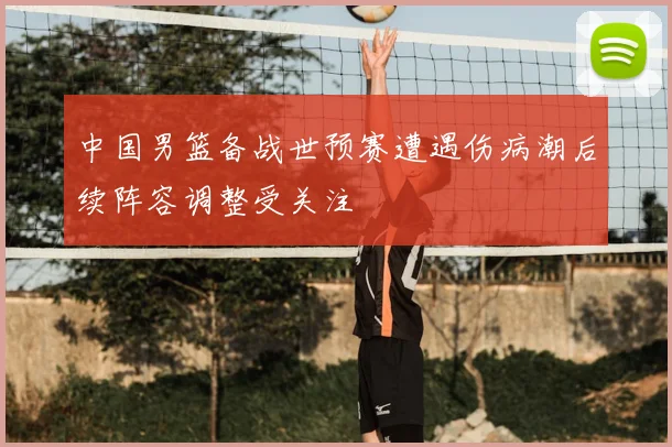 中国男篮备战世预赛遭遇伤病潮后续阵容调整受关注