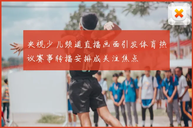 央视少儿频道直播画面引发体育热议赛事转播安排成关注焦点