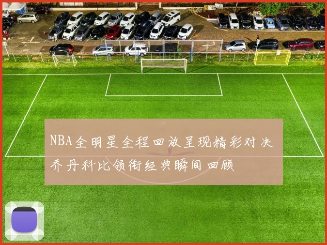 NBA全明星全程回放呈现精彩对决 乔丹科比领衔经典瞬间回顾