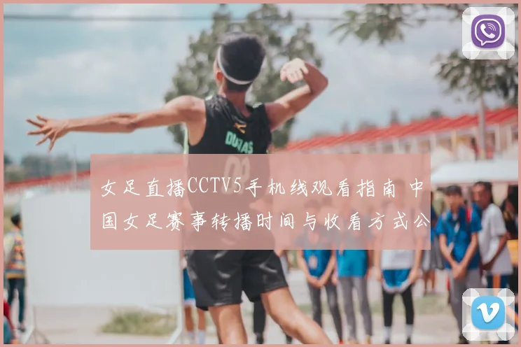 女足直播CCTV5手机线观看指南 中国女足赛事转播时间与收看方式公布